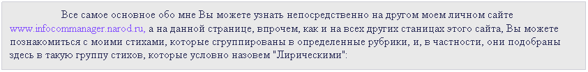 Подпись:  Все самое основное обо мне Вы можете узнать непосредственно на другом моем личном сайте       
www.infocommanager.narod.ru, а на данной странице, впрочем, как и на всех других станицах этого сайта, Вы можете познакомиться с моими стихами, которые сгруппированы в определенные рубрики, и, в частности, они подобраны здесь в такую группу стихов, которые условно назовем "Лирическими":   
 
