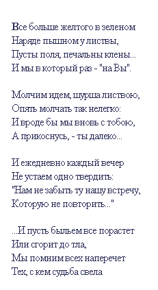 Подпись:  
Все больше желтого в зеленом 
Наряде пышном у листвы,
Пусты поля, печальны клены...
И мы в который раз - "на Вы".
 
Молчим идем, шурша листвою,
Опять молчать так нелегко:
И вроде бы мы вновь с тобою,
А прикоснусь, - ты далеко...
 
И ежедневно каждый вечер
Не устаем одно твердить:
"Нам не забыть ту нашу встречу, 
Которую не повторить..."
 
...И пусть быльем все порастет
Или сгорит до тла,
Мы помним всех наперечет
Тех, с кем судьба свела
 
