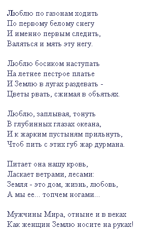 Подпись: Люблю по газонам ходить 
По первому белому снегу 
И именно первым следить, 
Валяться и мять эту негу.
 
Люблю босиком наступать
На летнее пестрое платье
И Землю в лугах раздевать - 
Цветы рвать, сжимая в объятьях.
 
Люблю, заплывая, тонуть
В глубинных глазах океана,
И к жарким пустыням прильнуть,
Чтоб пить с этих губ жар дурмана. 
 
Питает она нашу кровь,
Ласкает ветрами, лесами:
Земля - это дом, жизнь, любовь,
А мы ее... топчем ногами...
 
Мужчины Мира, отныне и в веках
Как женщин Землю носите на руках!
