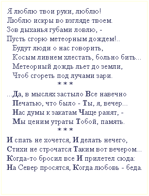 Подпись: Я люблю твои руки, люблю!
Люблю искры во взгляде твоем.
Зов дыханья губами ловлю, - 
Пусть сгорю метеорным дождем!..
   Будут люди о нас говорить,
   Косым ливнем хлестать, больно бить...
   Метеорный дождь льет до земли,
   Чтоб сгореть под лучами зари. 
                          * * * 
...Да, в мыслях застыло Все навечно
   Печатью, что было - Ты, я, вечер...
   Нас думы к закатам Чаще ранят, -
   Мы ценим утраты Тобой, память.
                          * * * 
И спать не хочется, И делать нечего,
Стихи не строчатся Таким вот вечером...
Когда-то бросил все И прилетел сюда:
На Север просятся, Когда любовь - беда.
 
 
