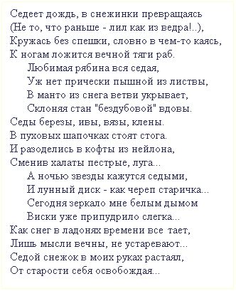 Подпись: Седеет дождь, в снежинки превращаясь
(Не то, что раньше - лил как из ведра!..),
Кружась без спешки, словно в чем-то каясь,
К ногам ложится вечной тяги раб.
      Любимая рябина вся седая, 
      Уж нет прически пышной из листвы,
      В манто из снега ветви укрывает,
      Склоняя стан "бездубовой" вдовы.
Седы березы, ивы, вязы, клены.
В пуховых шапочках стоят стога.
И разоделись в кофты из нейлона, 
Сменив халаты пестрые, луга...
      А ночью звезды кажутся седыми,
      И лунный диск - как череп старичка...
      Сегодня зеркало мне белым дымом
      Виски уже припудрило слегка...
Как снег в ладонях времени все тает,
Лишь мысли вечны, не устаревают... 
Седой снежок в моих руках растаял,
От старости себя освобождая...
 
