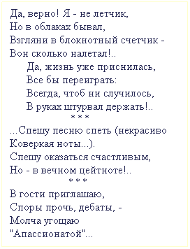 Подпись: Да, верно! Я - не летчик,
Но в облаках бывал,
Взгляни в блокнотный счетчик - 
Вон сколько налетал!..
      Да, жизнь уже приснилась,
      Все бы переиграть:
      Всегда, чтоб ни случилось, 
      В руках штурвал держать!..
                             * * *             
...Спешу песню спеть (некрасиво
Коверкая ноты...).
Спешу оказаться счастливым,
Но - в вечном цейтноте!.. 
                            * * *                                          В гости приглашаю,
Споры прочь, дебаты, -
Молча угощаю
"Апассионатой"...
 
