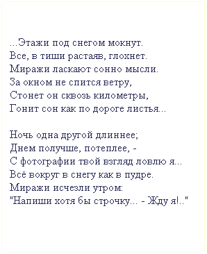 Подпись: ...Этажи под снегом мокнут.
Все, в тиши растаяв, глохнет.
Миражи ласкают сонно мысли.
За окном не спится ветру,
Стонет он сквозь километры, 
Гонит сон как по дороге листья...

Ночь одна другой длиннее;
Днем получше, потеплее, - 
С фотографии твой взгляд ловлю я...
Всё вокруг в снегу как в пудре.
Миражи исчезли утром:
"Напиши хотя бы строчку... - Жду я!.."
 
