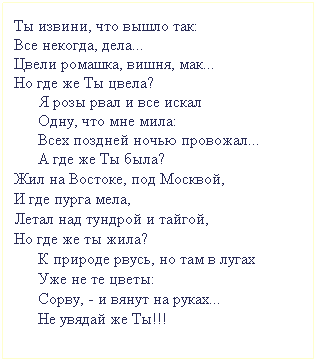 Подпись: Ты извини, что вышло так:
Все некогда, дела...
Цвели ромашка, вишня, мак...
Но где же Ты цвела?
      Я розы рвал и все искал 
      Одну, что мне мила:
      Всех поздней ночью провожал...
      А где же Ты была?
Жил на Востоке, под Москвой,
И где пурга мела,
Летал над тундрой и тайгой,
Но где же ты жила?
      К природе рвусь, но там в лугах
      Уже не те цветы:
      Сорву, - и вянут на руках...
      Не увядай же Ты!!!
 
