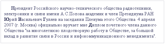 Подпись:       Президент Российского научно-технического общества радиотехники, электроники и связи имени А.С.Попова академик и член Президиума РАН Юрий Васильевич Гуляев на заседании Пленума этого Общества  4 апреля 2007 (г. Москва) официально вручает мне Диплом почетного члена данного Общества "за многолетнюю плодотворную работу в Обществе, за большой вклад в развитие связи в России и инфокоммуникационного менеджмента".  
