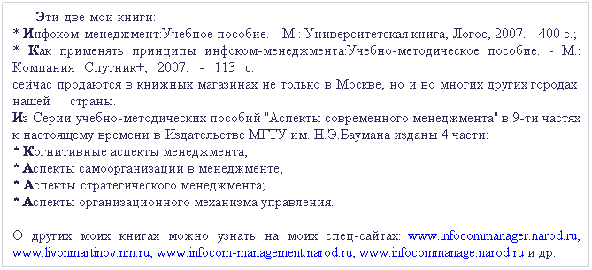 Подпись:       Эти две мои книги:                                                                                                                         * Инфоком-менеджмент:Учебное пособие. - М.: Университетская книга, Логос, 2007. - 400 с.;  * Как применять принципы инфоком-менеджмента:Учебно-методическое пособие. - М.: Компания Спутник+, 2007. - 113 с.                                                                                             сейчас продаются в книжных магазинах не только в Москве, но и во многих других городах  нашей страны.                                                                                                                                    Из Серии учебно-методических пособий "Аспекты современного менеджмента" в 9-ти частях к настоящему времени в Издательстве МГТУ им. Н.Э.Баумана изданы 4 части:                           * Когнитивные аспекты менеджмента;                                                                                               * Аспекты самоорганизации в менеджменте;                                                                                     * Аспекты стратегического менеджмента;                                                                                          * Аспекты организационного механизма управления. 
О других моих книгах можно узнать на моих спец-сайтах:  www.infocommanager.narod.ru,  www.livonmartinov.nm.ru, www.infocom-management.narod.ru, www.infocommanage.narod.ru и др. 
 
